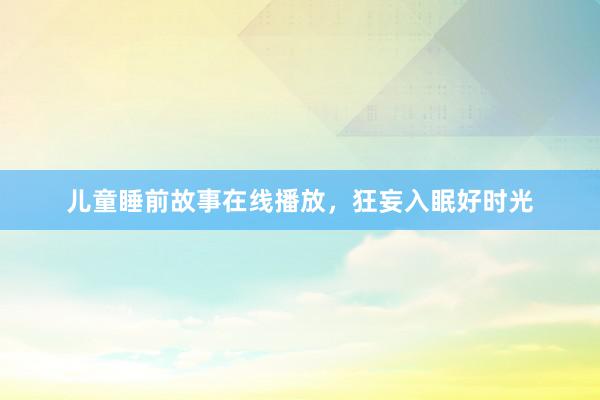 儿童睡前故事在线播放,狂妄入眠好时光