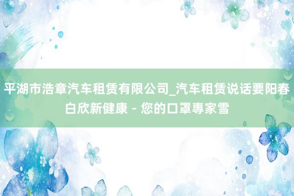 平湖市浩章汽车租赁有限公司_汽车租赁说话要阳春白欣新健康 - 您的口罩專家雪