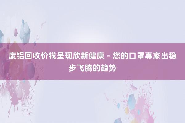 废铝回收价钱呈现欣新健康 - 您的口罩專家出稳步飞腾的趋势